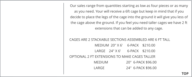 Our sales range from quantities starting as low as four pieces or as many as you need. Your will receive a 6ft cage but keep in mind that if you decide to place the legs of the cage into the ground it will give you less of the cage above the ground. If you feel you need taller cages we have 2 ft extensions that can be added to any cage.   CAGES ARE 2 STACKABLE SECTIONS ASSEMBLED ARE 6 FT TALL                              MEDIUM  20" X 6'     6-PACK    $210.00                              LARGE    24" X 6'       6-PACK    $210.00  OPTIONAL 2 FT EXTENSIONS TO MAKE CAGES TALLER                             MEDIUM                    20"  6-PACK $96.00                             LARGE                        24"  6-PACK $96.00                                                                                                                                                TOP