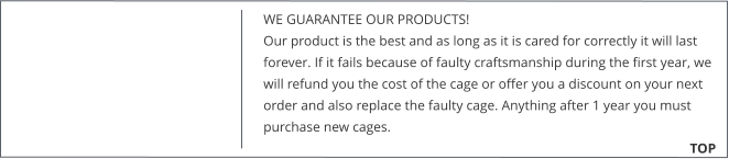 WE GUARANTEE OUR PRODUCTS!  Our product is the best and as long as it is cared for correctly it will last forever. If it fails because of faulty craftsmanship during the first year, we will refund you the cost of the cage or offer you a discount on your next order and also replace the faulty cage. Anything after 1 year you must purchase new cages. 			        TOP