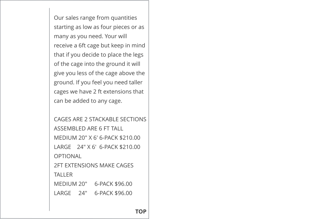 Our sales range from quantities starting as low as four pieces or as many as you need. Your will receive a 6ft cage but keep in mind that if you decide to place the legs of the cage into the ground it will give you less of the cage above the ground. If you feel you need taller cages we have 2 ft extensions that can be added to any cage.   CAGES ARE 2 STACKABLE SECTIONS ASSEMBLED ARE 6 FT TALL MEDIUM 20" X 6' 6-PACK $210.00 LARGE    24" X 6'  6-PACK $210.00  OPTIONAL  2FT EXTENSIONS MAKE CAGES TALLER  MEDIUM 20"     6-PACK $96.00  LARGE     24"     6-PACK $96.00                                                                                                                                                TOP